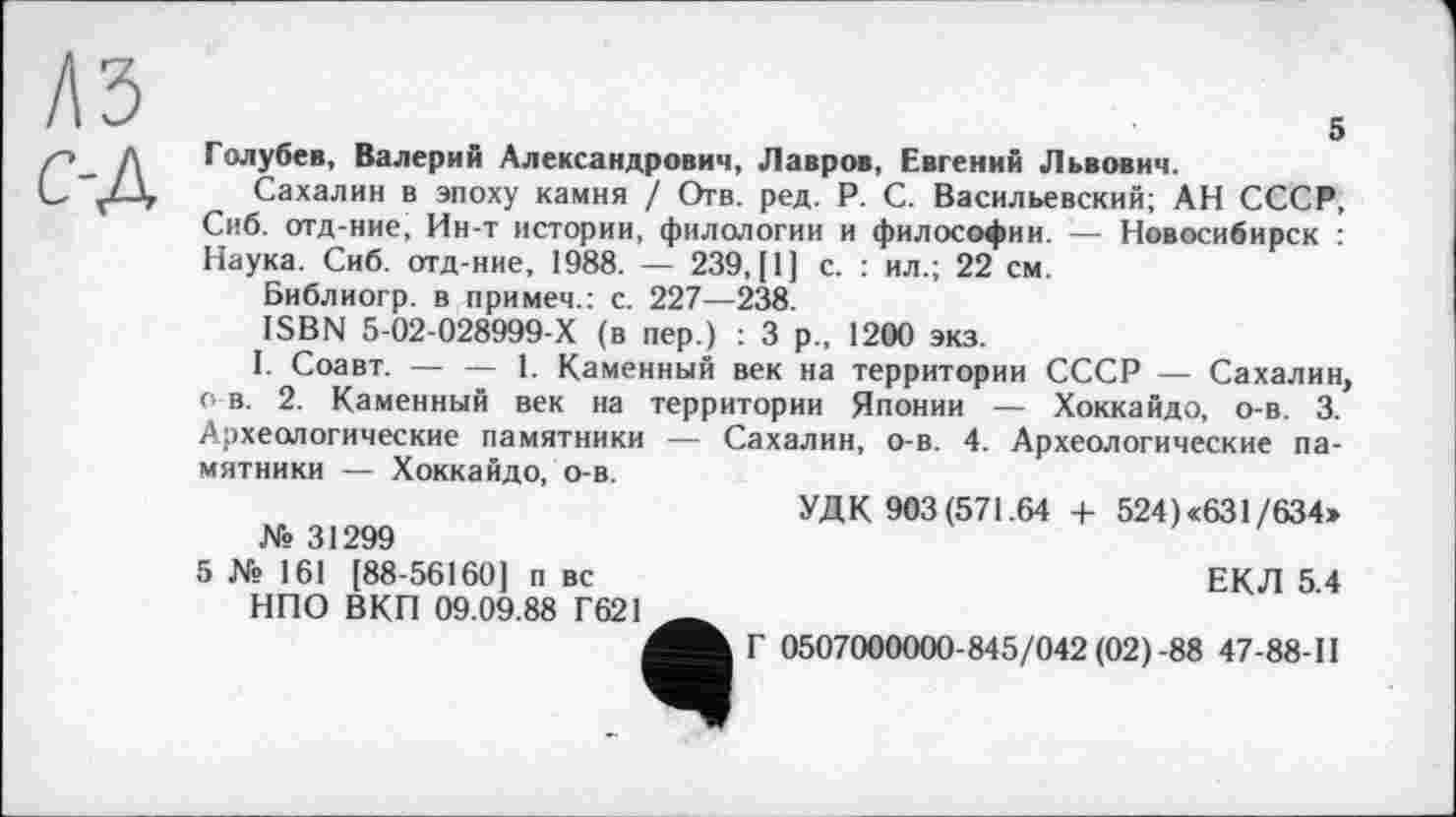 ﻿къ с-д
5 Голубев, Валерий Александрович, Лавров, Евгений Львович.
Сахалин в эпоху камня / Отв. ред. P. С. Васильевский; АН СССР, Сиб. отд-ние, Ин-т истории, филологии и философии. — Новосибирск : Наука. Сиб. отд-ние, 1988. — 239, [1] с. : ил.; 22 см.
Библиогр. в примем.: с. 227—238.
ISBN 5-02-028999-Х (в пер.) : 3 р„ 1200 экз.
I. Соавт. — — 1. Каменный век на территории СССР — Сахалин о в. 2. Каменный век на территории Японии — Хоккайдо, о-в. 3. Археологические памятники — Сахалин, о-в. 4. Археологические памятники — Хоккайдо, о-в.
УДК 903(571.64 + 524) «631/634» № 31299
5 № 161 [88-56160] п вс	ЕКЛ 5.4
НПО ВКП 09.09.88 Г621
Г 0507000000-845/042 (02)-88 47-88-11